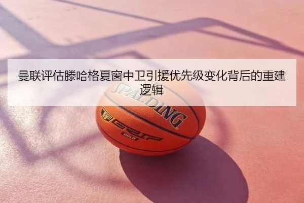 曼联评估滕哈格夏窗中卫引援优先级变化背后的重建逻辑