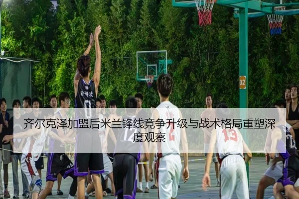 齐尔克泽加盟后米兰锋线竞争升级与战术格局重塑深度观察 - c7c7