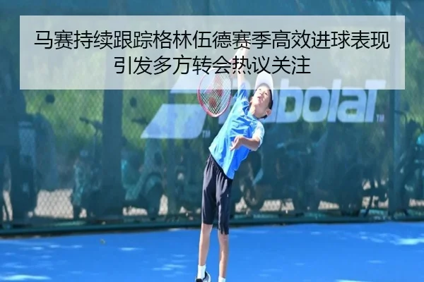马赛持续跟踪格林伍德赛季高效进球表现引发多方转会热议关注