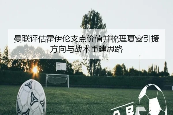 曼联评估霍伊伦支点价值并梳理夏窗引援方向与战术重建思路